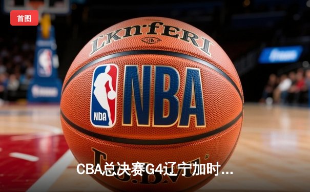 CBA总决赛G4辽宁加时险胜广东 赵继伟33分导演惊天逆转
